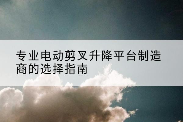 丹凤电动剪叉升降平台厂家-专业电动剪叉升降平台制造商的选择指南