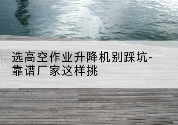 丹凤剪叉式升降机厂家-选高空作业升降机别踩坑-靠谱厂家这样挑