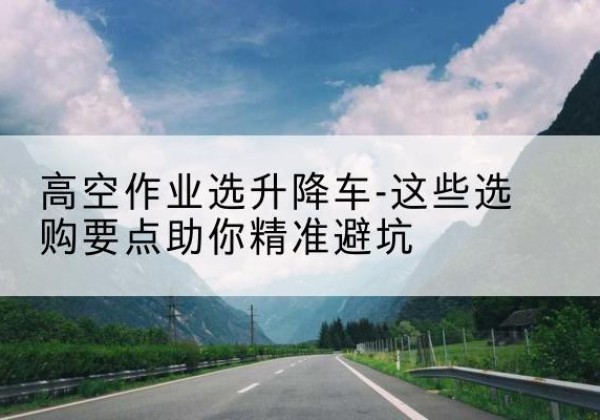 丹凤升降车厂家-高空作业选升降车-这些选购要点助你*避坑