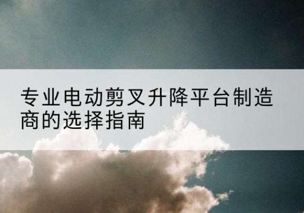 丹凤电动剪叉升降平台厂家-专业电动剪叉升降平台制造商的选择指南